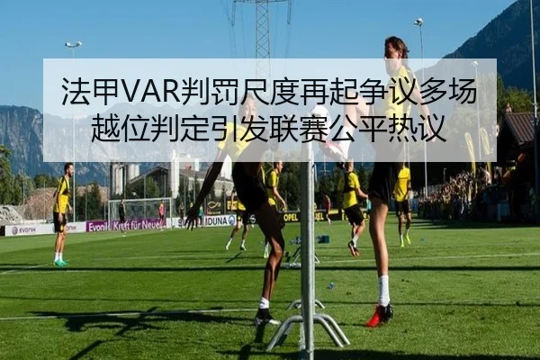 法甲VAR判罚尺度再起争议多场越位判定引发联赛公平热议