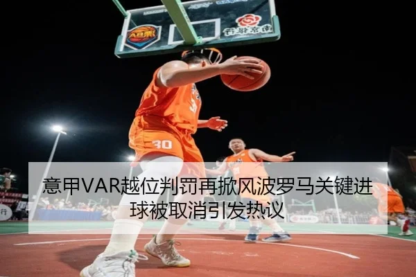 意甲VAR越位判罚再掀风波罗马关键进球被取消引发热议