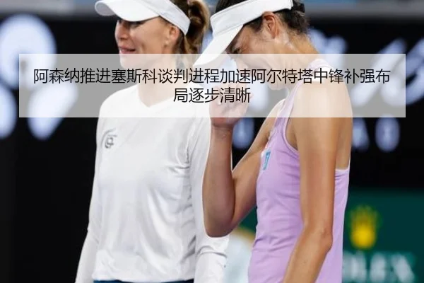 阿森纳推进塞斯科谈判进程加速阿尔特塔中锋补强布局逐步清晰