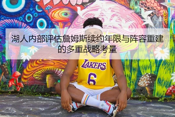 湖人内部评估詹姆斯续约年限与阵容重建的多重战略考量
