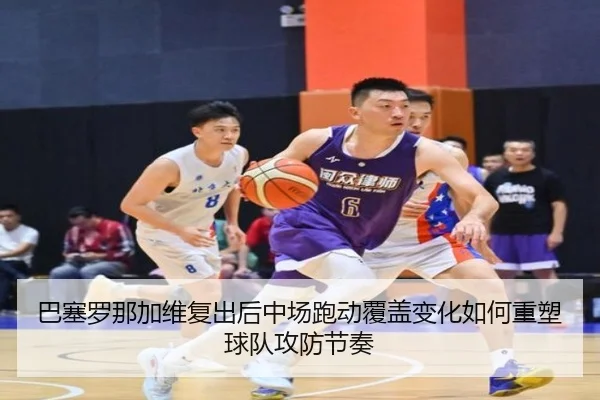 巴塞罗那加维复出后中场跑动覆盖变化如何重塑球队攻防节奏