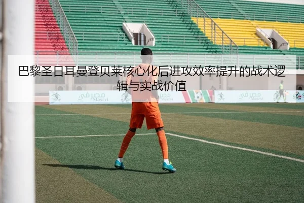 巴黎圣日耳曼登贝莱核心化后进攻效率提升的战术逻辑与实战价值